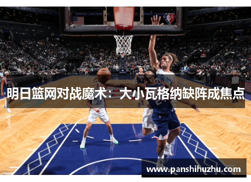 明日篮网对战魔术：大小瓦格纳缺阵成焦点